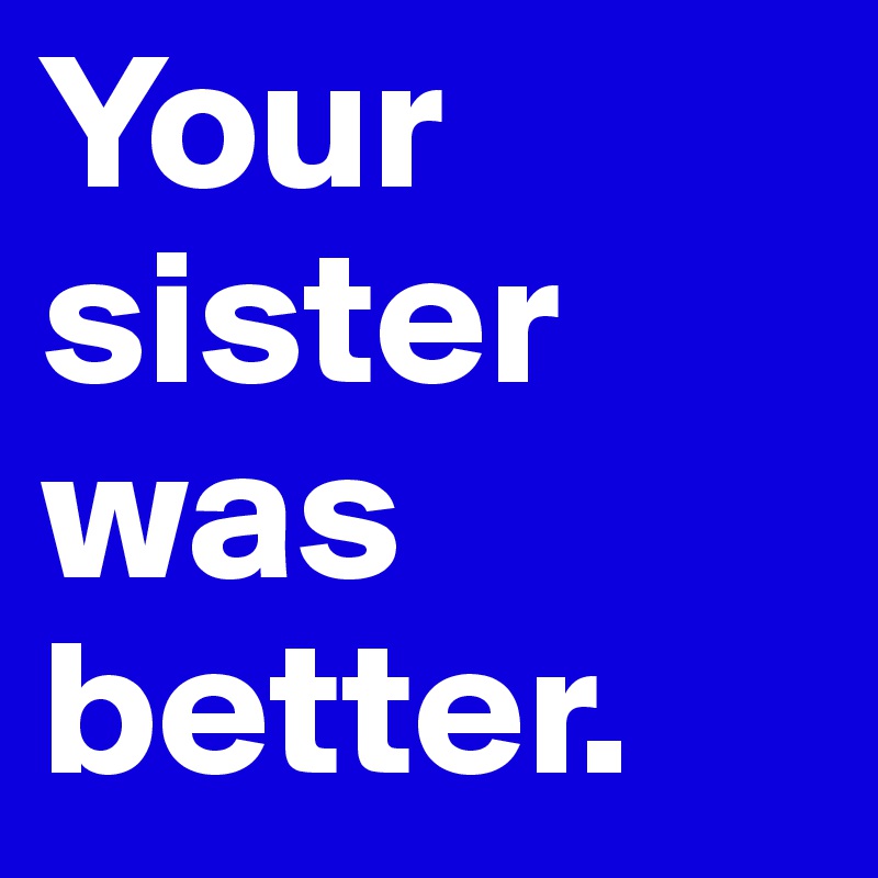 Your sister was better. 