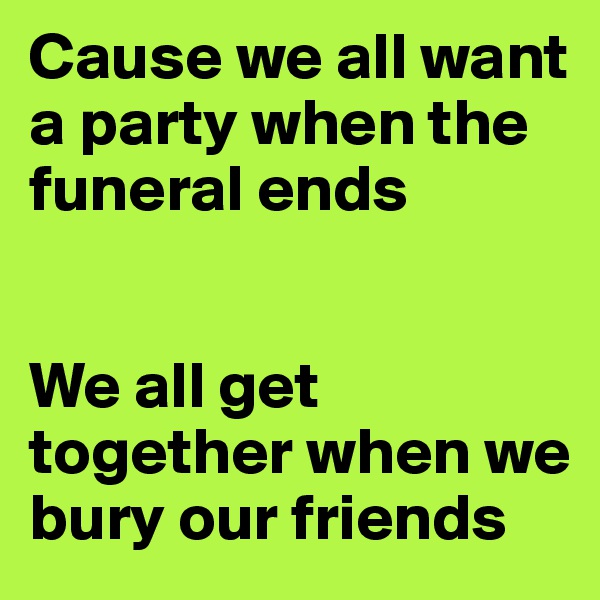 Cause we all want a party when the funeral ends


We all get together when we bury our friends