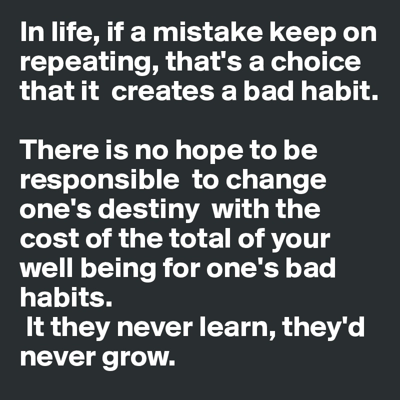In life, if a mistake keep on repeating, that's a choice that it  creates a bad habit. 

There is no hope to be responsible  to change one's destiny  with the  cost of the total of your well being for one's bad habits.
 It they never learn, they'd never grow. 