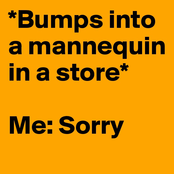 *Bumps into a mannequin in a store*

Me: Sorry