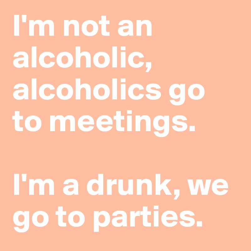 I'm not an alcoholic, alcoholics go to meetings. 

I'm a drunk, we go to parties.