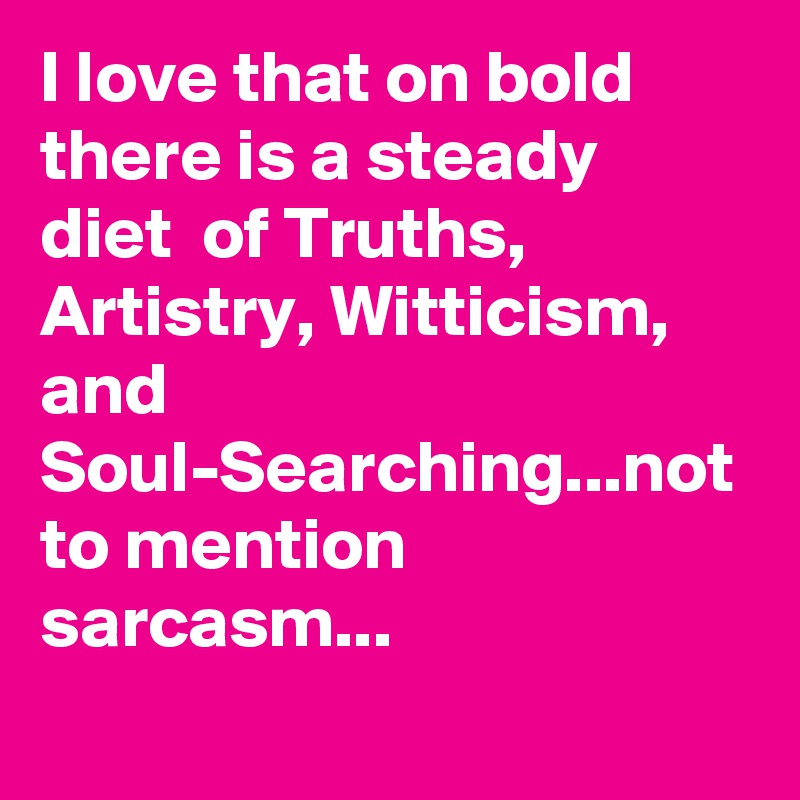 I love that on bold there is a steady  diet  of Truths, Artistry, Witticism, and Soul-Searching...not to mention sarcasm...