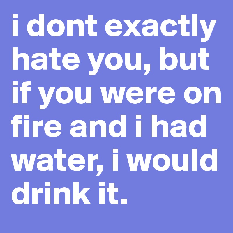 i dont exactly hate you, but if you were on fire and i had water, i would drink it.