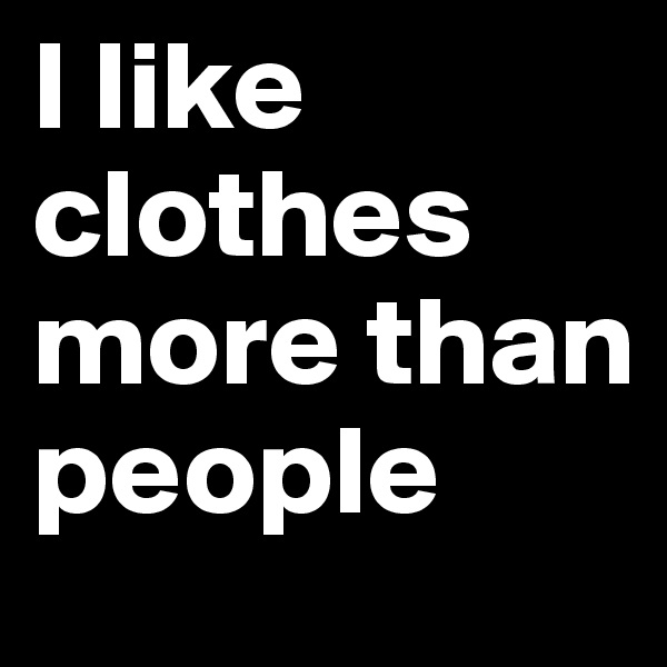 I like clothes more than people 