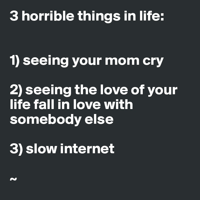 3 horrible things in life:


1) seeing your mom cry

2) seeing the love of your   life fall in love with somebody else

3) slow internet

~