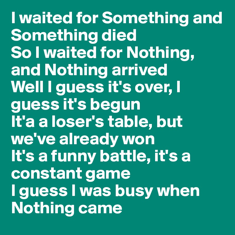 I waited for Something and Something died
So I waited for Nothing, and Nothing arrived
Well I guess it's over, I guess it's begun
It'a a loser's table, but we've already won
It's a funny battle, it's a constant game
I guess I was busy when Nothing came