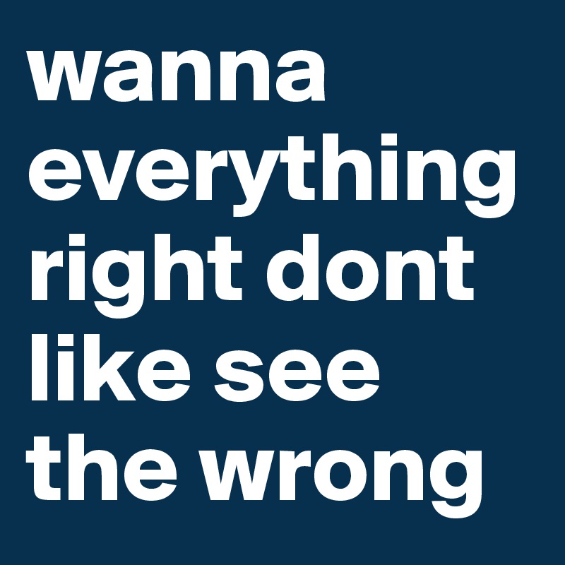 wanna everything right dont like see the wrong
