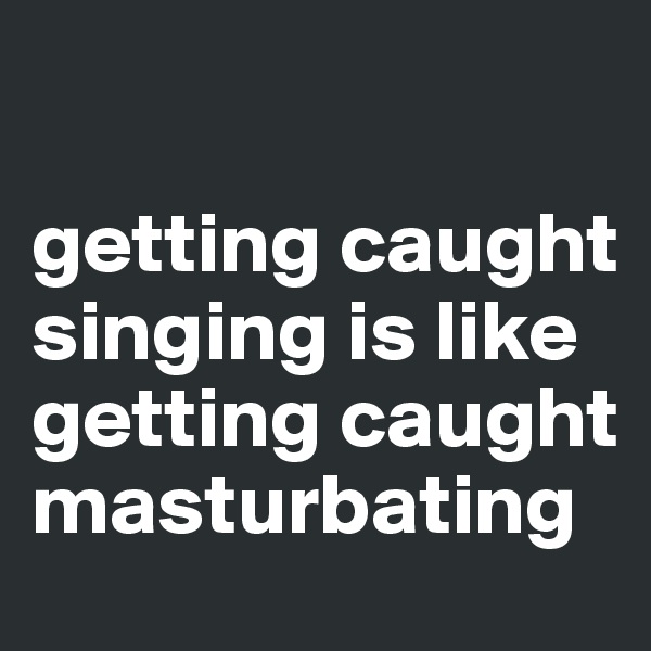 

getting caught singing is like getting caught masturbating