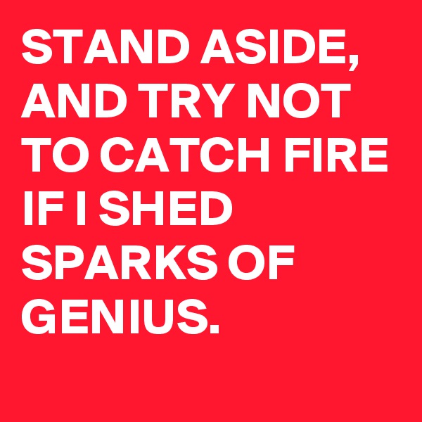 STAND ASIDE, AND TRY NOT TO CATCH FIRE IF I SHED SPARKS OF GENIUS.
