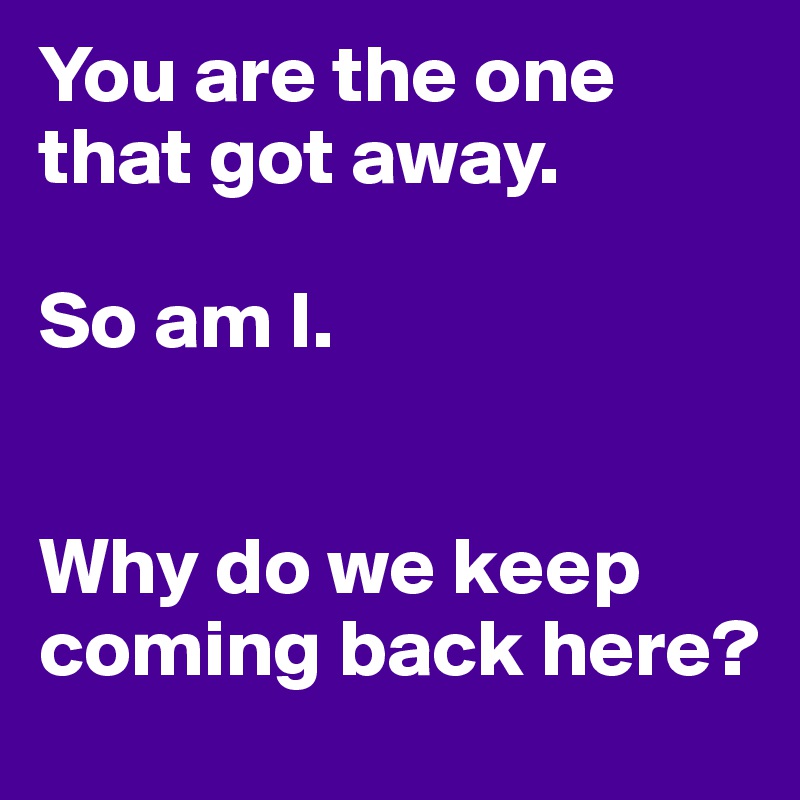 You are the one that got away.

So am I. 


Why do we keep coming back here?