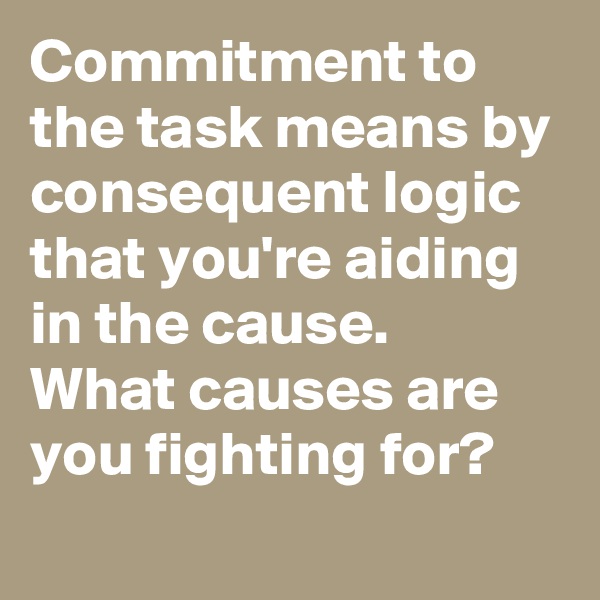 Commitment to the task means by consequent logic that you're aiding in the cause.
What causes are you fighting for?
