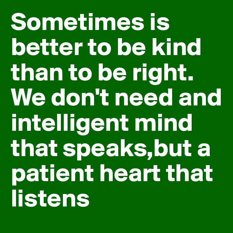 Sometimes is better to be kind than to be right.
We don't need and intelligent mind that speaks,but a patient heart that listens