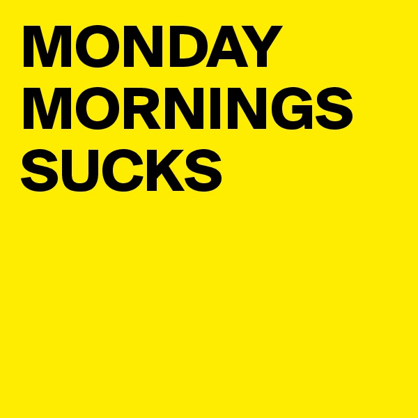MONDAY
MORNINGS SUCKS


