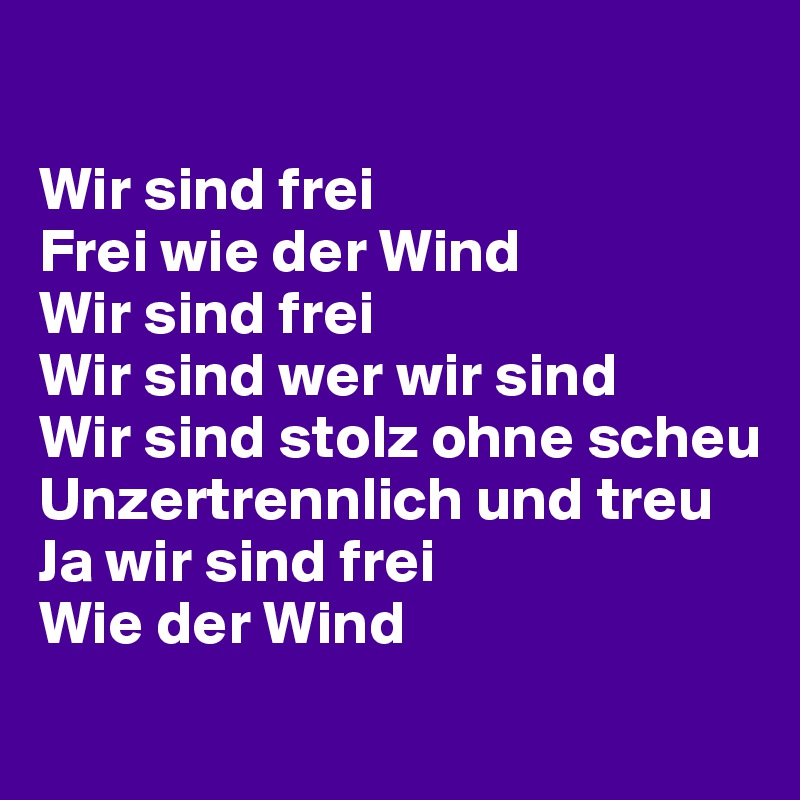 

Wir sind frei
Frei wie der Wind
Wir sind frei
Wir sind wer wir sind
Wir sind stolz ohne scheu
Unzertrennlich und treu
Ja wir sind frei
Wie der Wind
