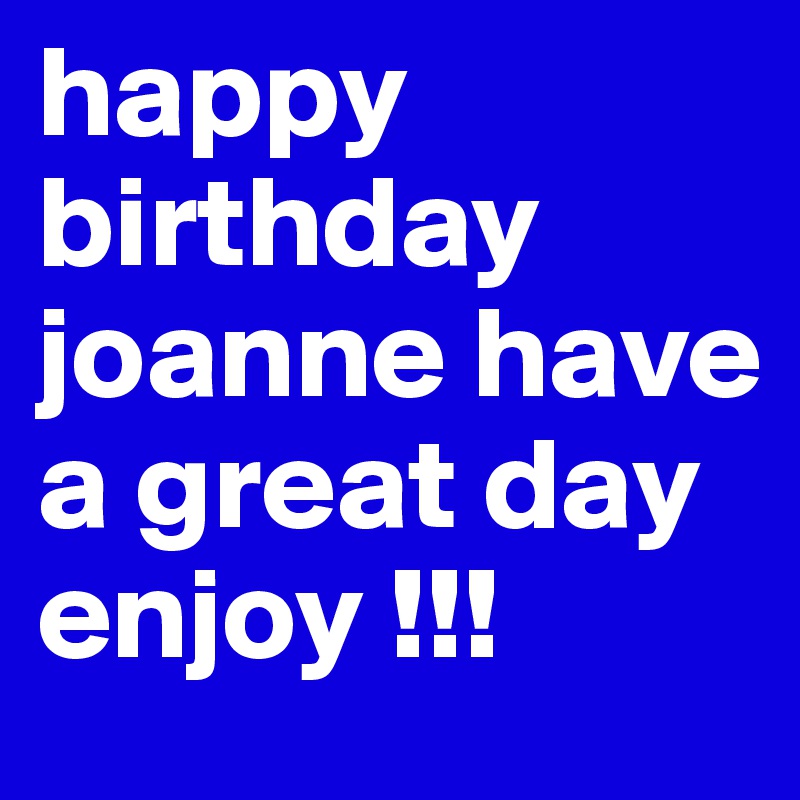 happy birthday joanne have a great day  enjoy !!!