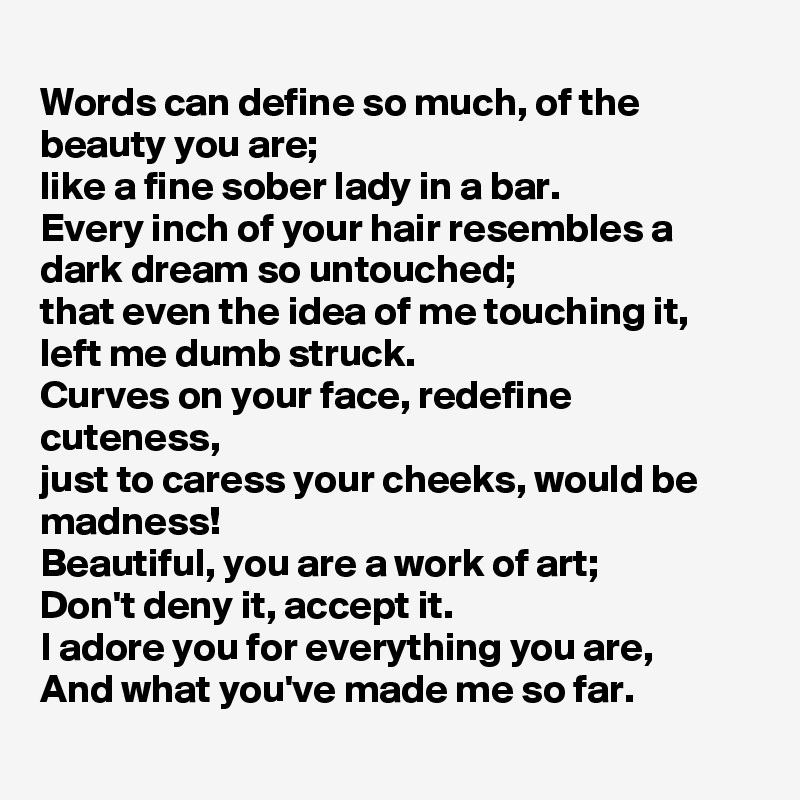 
Words can define so much, of the beauty you are;
like a fine sober lady in a bar.
Every inch of your hair resembles a dark dream so untouched;
that even the idea of me touching it, left me dumb struck.
Curves on your face, redefine cuteness,
just to caress your cheeks, would be madness!
Beautiful, you are a work of art;
Don't deny it, accept it.
I adore you for everything you are,
And what you've made me so far.
