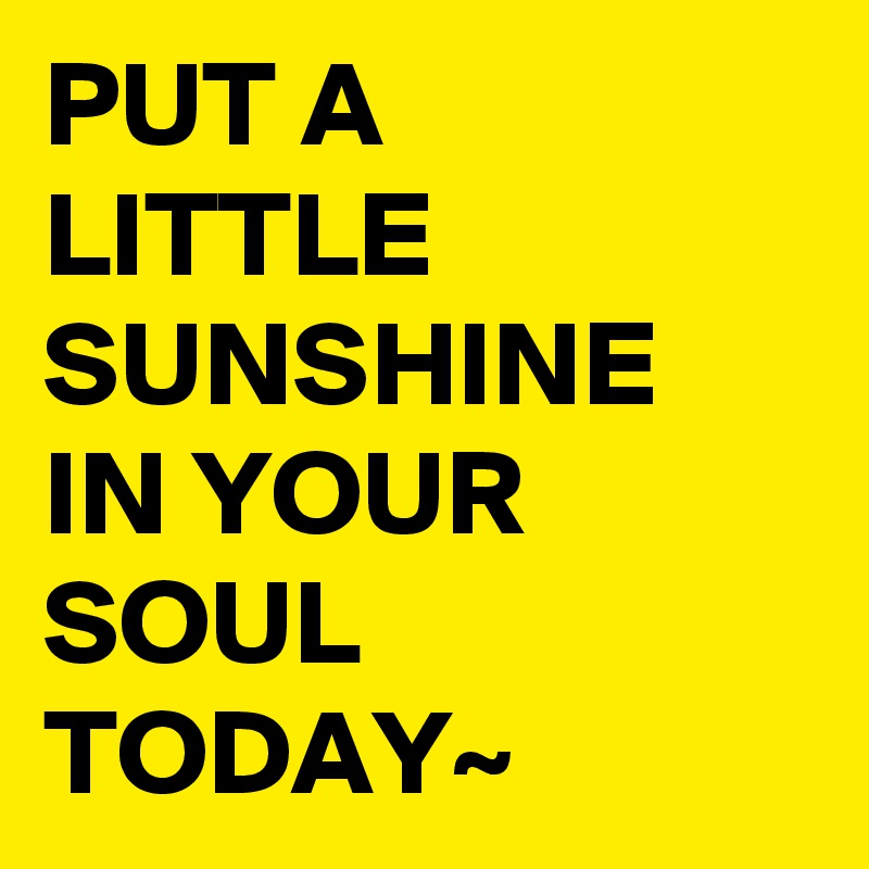 PUT A LITTLE SUNSHINE IN YOUR SOUL TODAY~