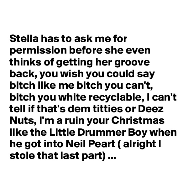 

Stella has to ask me for permission before she even thinks of getting her groove back, you wish you could say bitch like me bitch you can't, bitch you white recyclable, I can't tell if that's dem titties or Deez Nuts, I'm a ruin your Christmas like the Little Drummer Boy when he got into Neil Peart ( alright I stole that last part) ...
