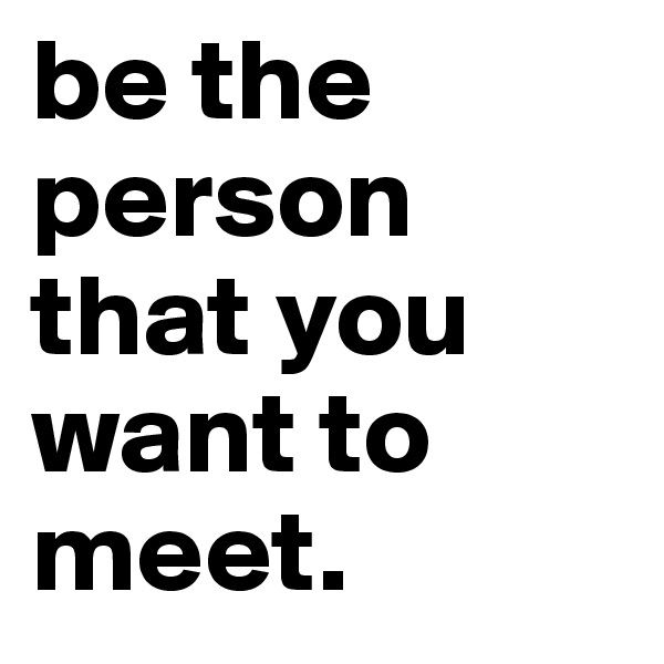be the person that you want to meet.