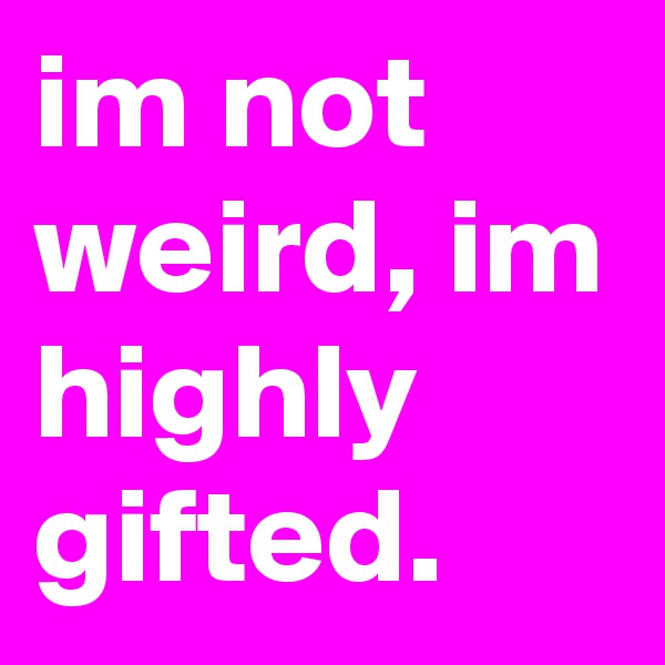 im not weird, im highly gifted.