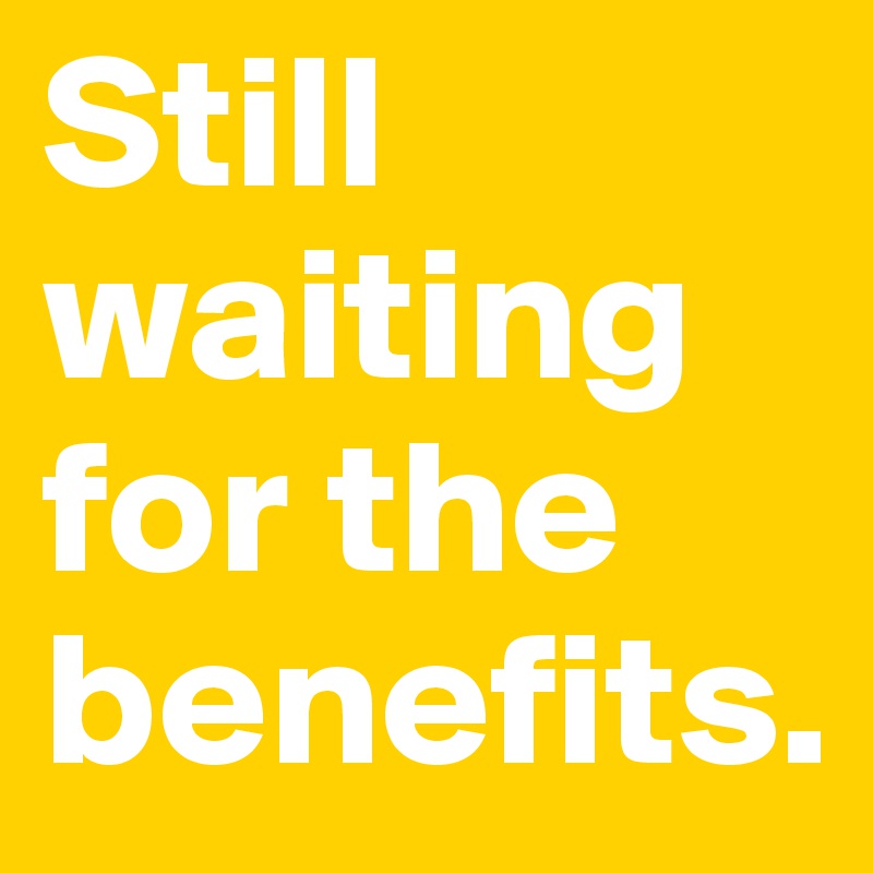 Still waiting for the benefits.