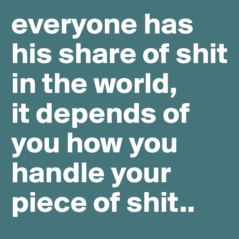 everyone has his share of shit in the world, 
it depends of you how you handle your piece of shit..