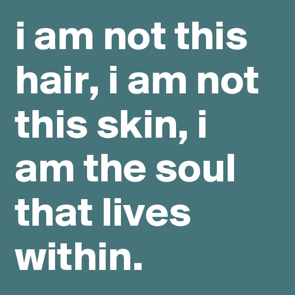 i am not this hair, i am not this skin, i am the soul that lives within.