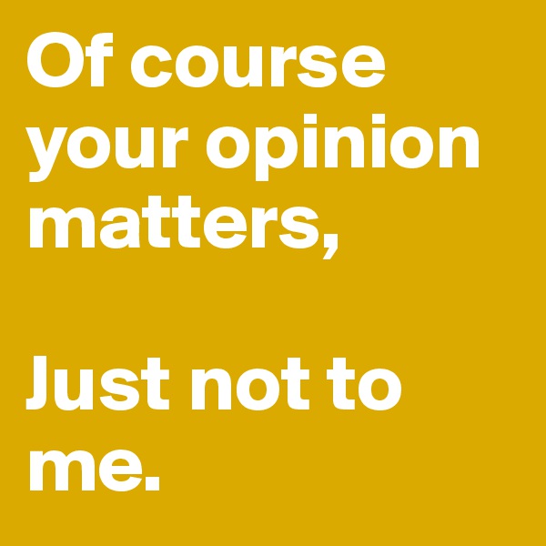 Of course your opinion matters,

Just not to me.
