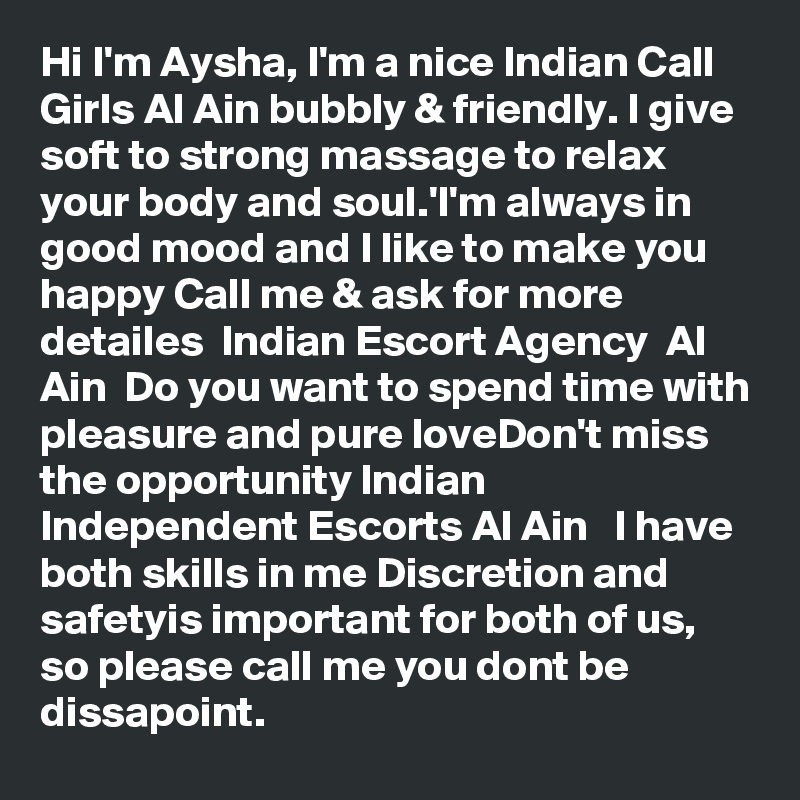 Hi I'm Aysha, I'm a nice Indian Call Girls Al Ain bubbly & friendly. I give soft to strong massage to relax your body and soul.'I'm always in good mood and I like to make you happy Call me & ask for more detailes  Indian Escort Agency  Al Ain  Do you want to spend time with pleasure and pure loveDon't miss the opportunity Indian Independent Escorts Al Ain   I have both skills in me Discretion and safetyis important for both of us, so please call me you dont be dissapoint.