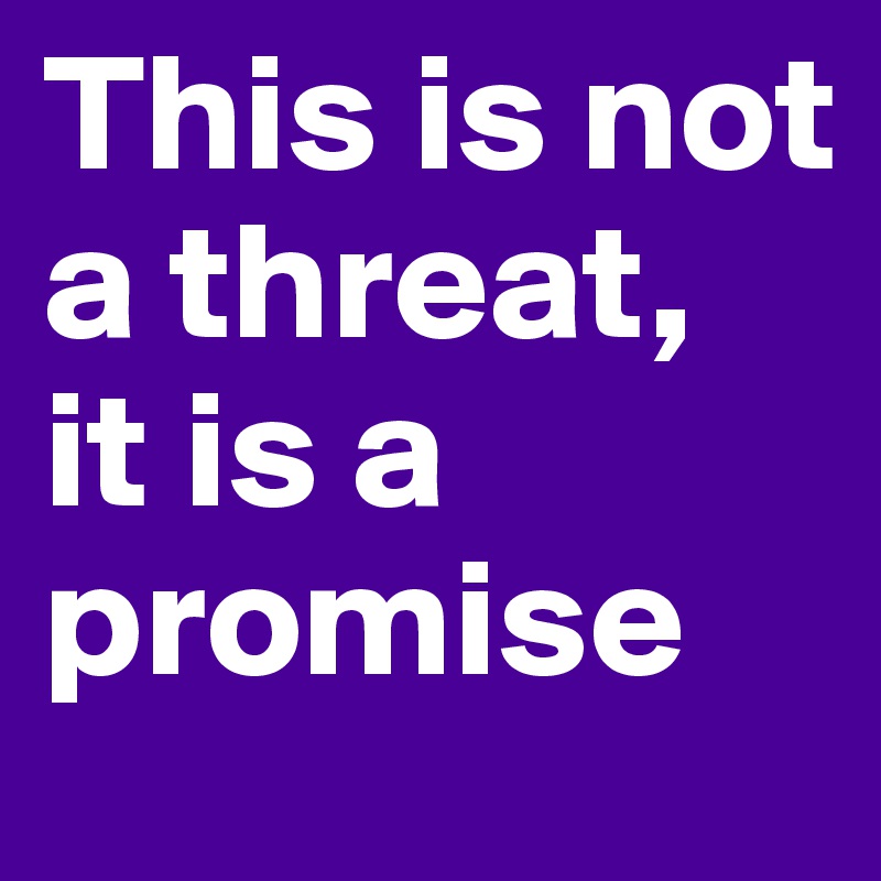 This is not a threat, 
it is a promise