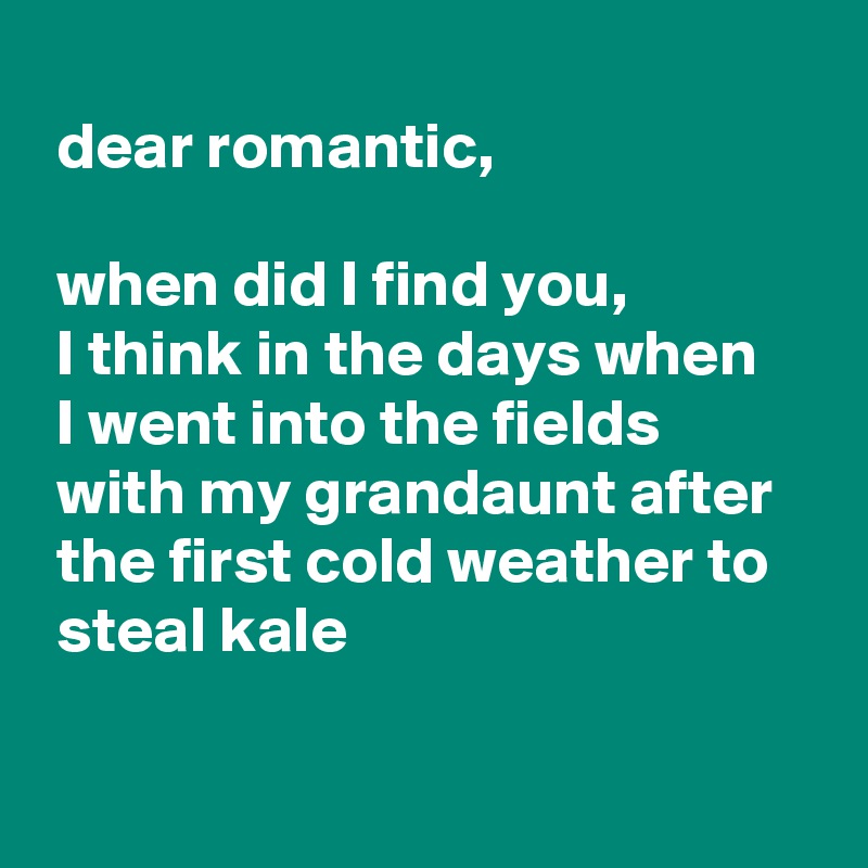 
 dear romantic,

 when did I find you,
 I think in the days when
 I went into the fields
 with my grandaunt after
 the first cold weather to
 steal kale

