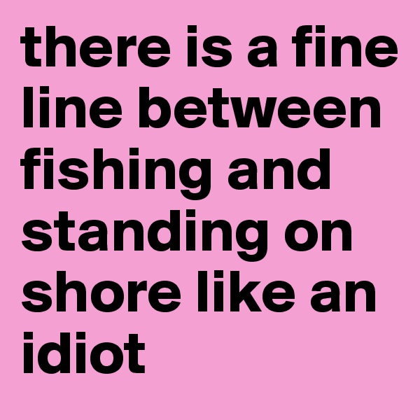 there is a fine line between fishing and standing on shore like an idiot