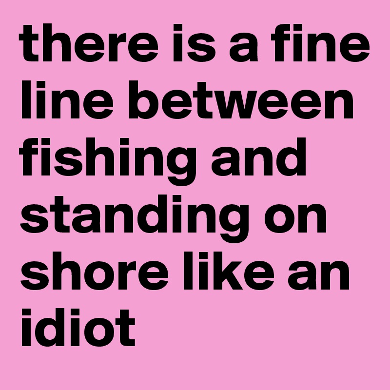 there is a fine line between fishing and standing on shore like an idiot