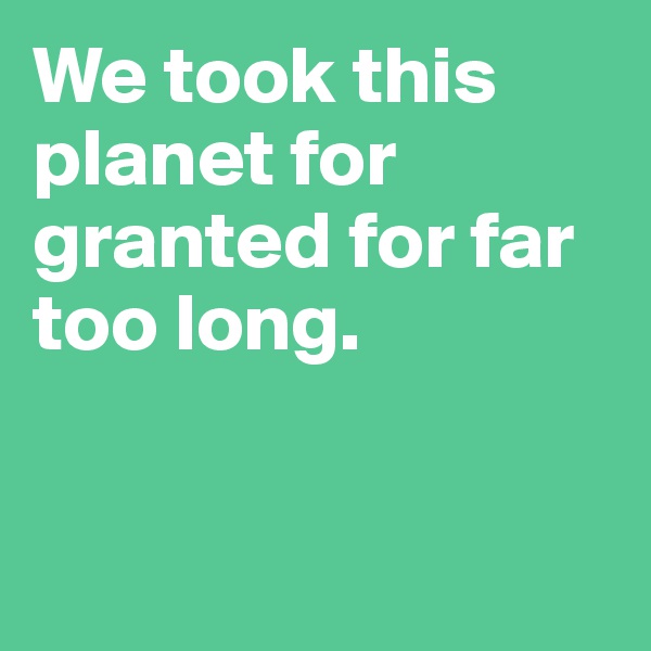 We took this planet for granted for far too long.


