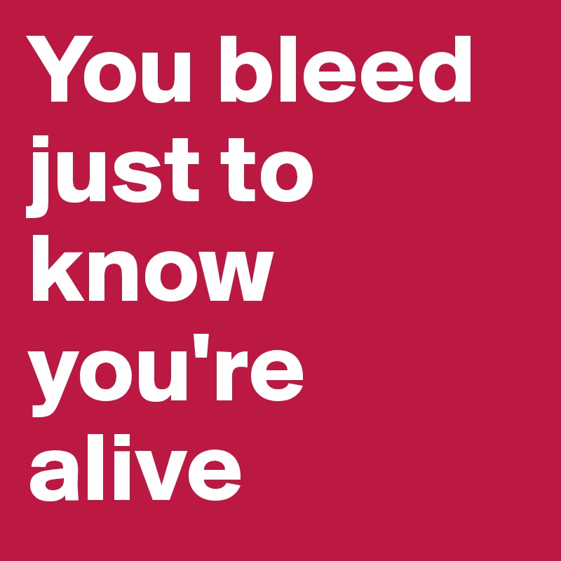 You bleed just to know you're alive 