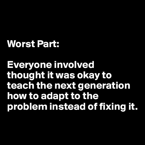 


Worst Part: 

Everyone involved 
thought it was okay to teach the next generation how to adapt to the problem instead of fixing it.

