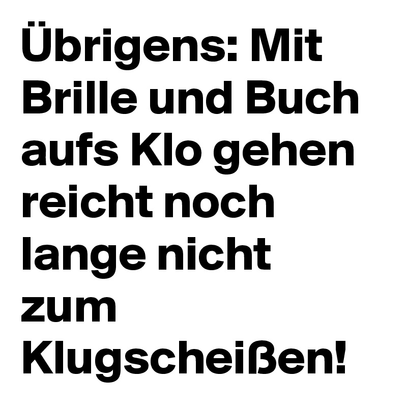 Übrigens: Mit Brille und Buch aufs Klo gehen reicht noch lange nicht zum Klugscheißen! 