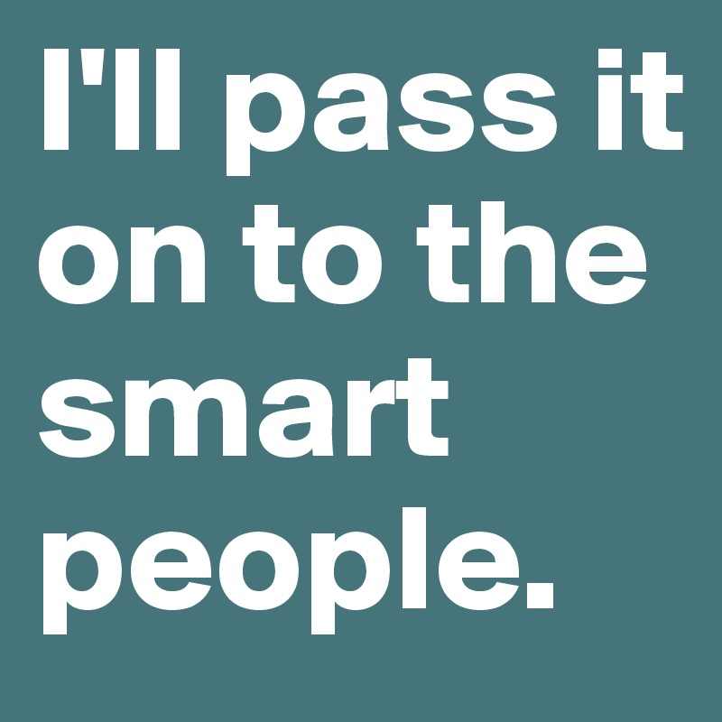 I'll pass it on to the smart people.