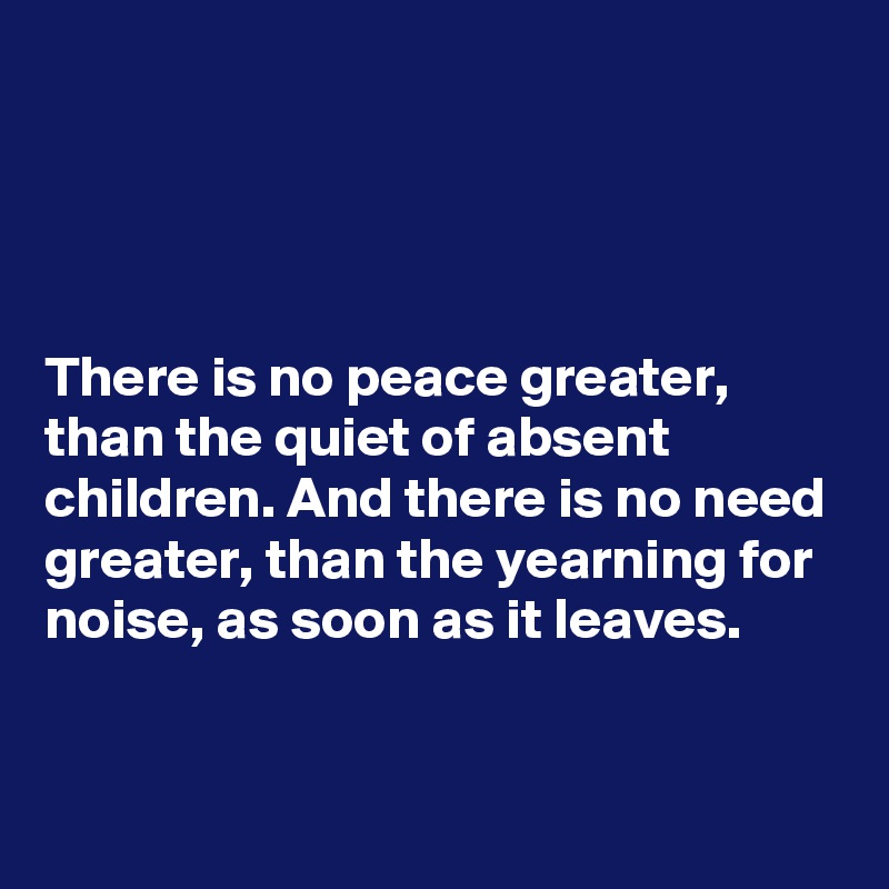 




There is no peace greater, than the quiet of absent children. And there is no need greater, than the yearning for noise, as soon as it leaves.


