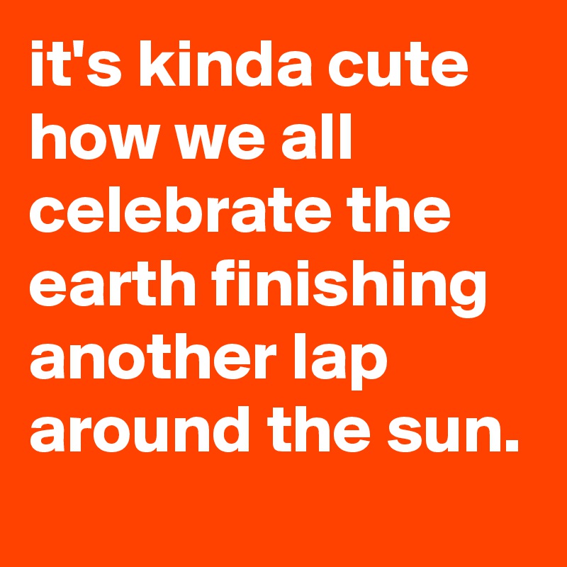 it's kinda cute how we all celebrate the earth finishing another lap around the sun.