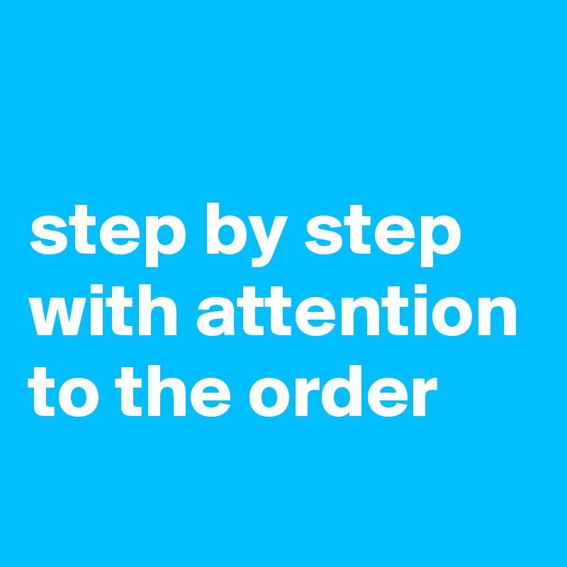 

step by step 
with attention 
to the order 
