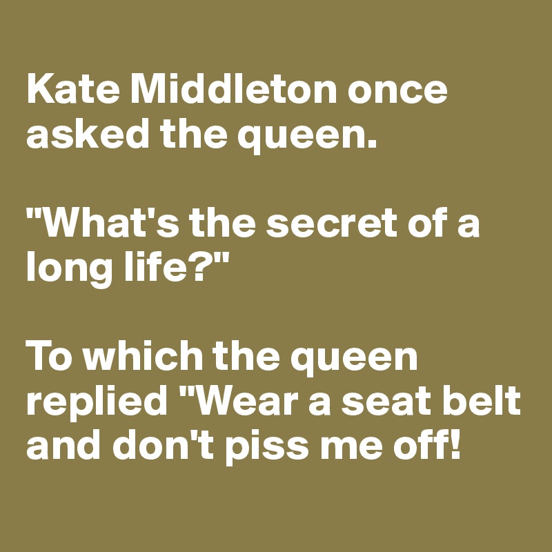 
Kate Middleton once asked the queen.

"What's the secret of a long life?" 

To which the queen replied "Wear a seat belt and don't piss me off! 
