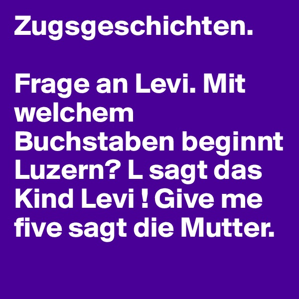 Zugsgeschichten. 

Frage an Levi. Mit welchem Buchstaben beginnt Luzern? L sagt das Kind Levi ! Give me five sagt die Mutter. 

