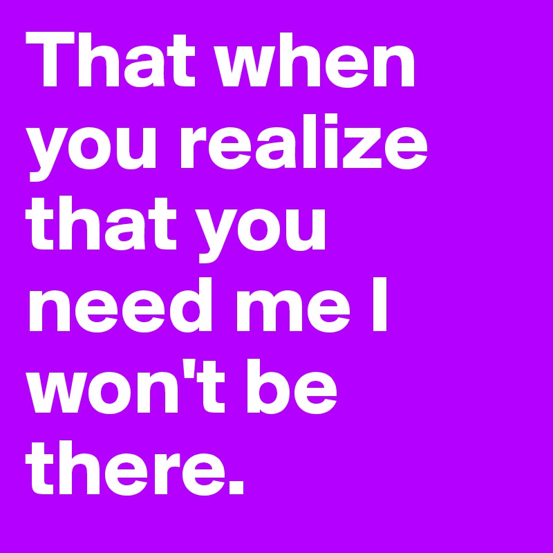 That when you realize that you need me I won't be there. 