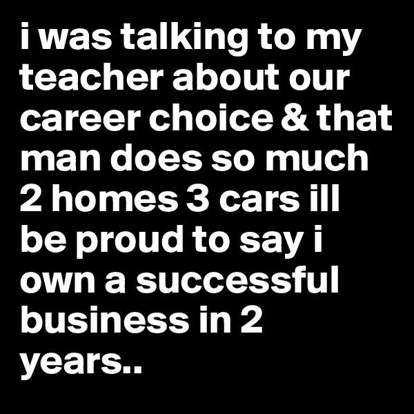 i was talking to my teacher about our career choice & that man does so much 2 homes 3 cars ill be proud to say i own a successful business in 2 years.. 