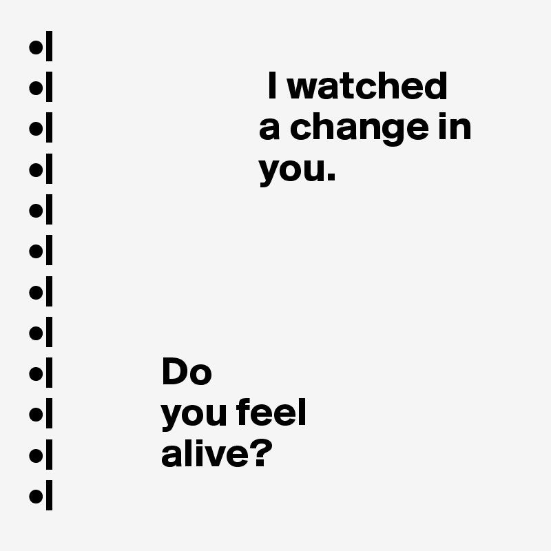 •|
•|                          I watched 
•|                         a change in        
•|                         you.
•|
•|
•|
•|
•|             Do 
•|             you feel 
•|             alive? 
•|