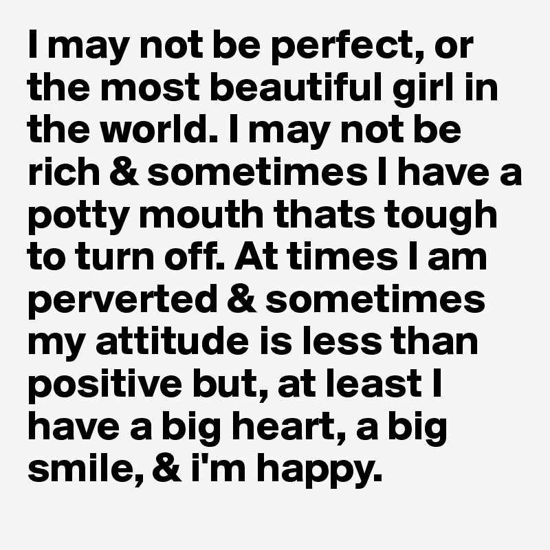 I may not be perfect, or the most beautiful girl in the world. I may not be rich & sometimes I have a potty mouth thats tough to turn off. At times I am perverted & sometimes my attitude is less than positive but, at least I have a big heart, a big smile, & i'm happy. 