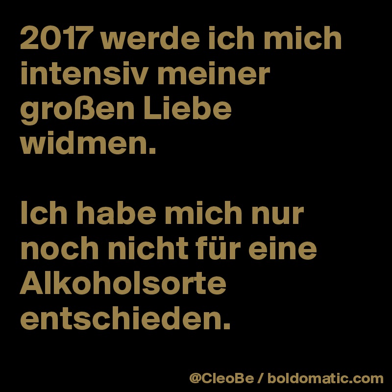 2017 werde ich mich intensiv meiner großen Liebe widmen. 

Ich habe mich nur noch nicht für eine Alkoholsorte entschieden.
