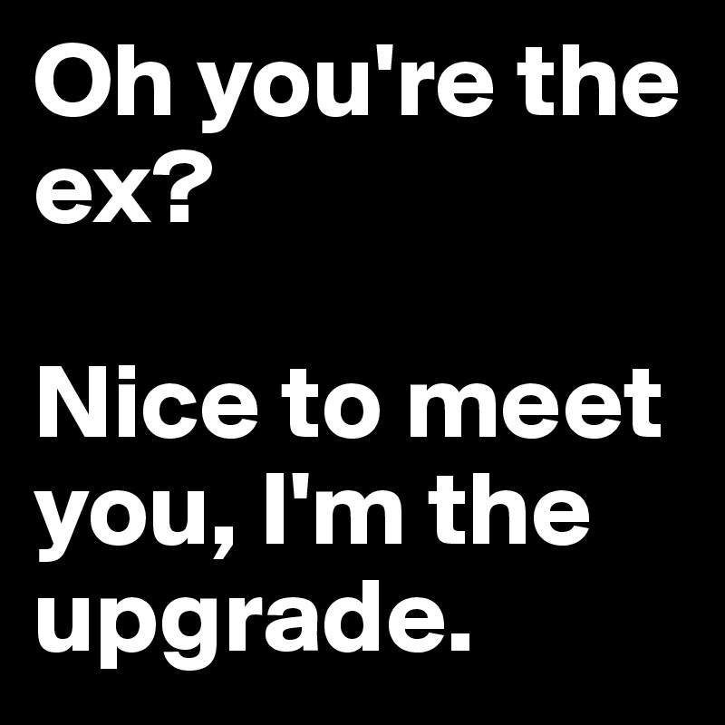 Oh you're the ex? 

Nice to meet you, I'm the upgrade.