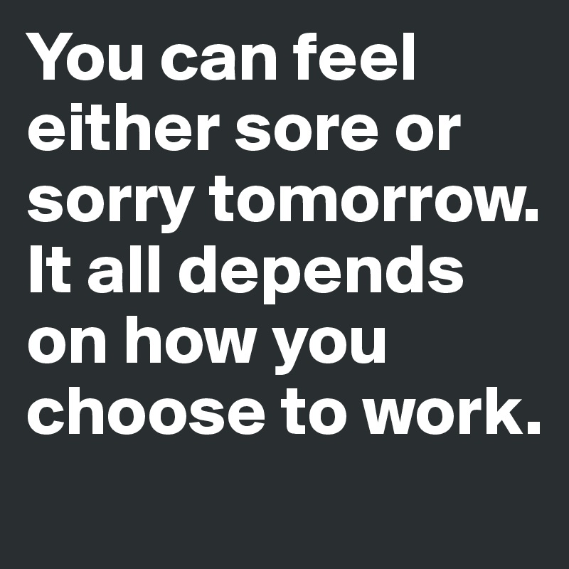 You can feel either sore or sorry tomorrow. It all depends on how you choose to work.